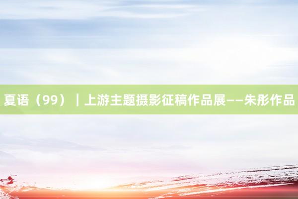 夏语（99）｜上游主题摄影征稿作品展——朱彤作品