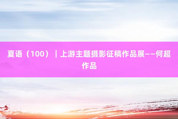 夏语（100）｜上游主题摄影征稿作品展——何超作品