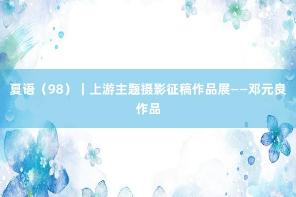 夏语（98）｜上游主题摄影征稿作品展——邓元良作品