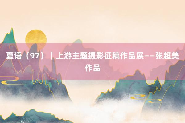 夏语（97）｜上游主题摄影征稿作品展——张超美作品