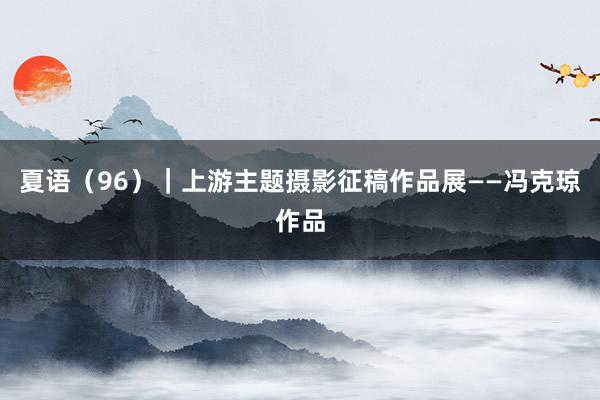 夏语（96）｜上游主题摄影征稿作品展——冯克琼作品
