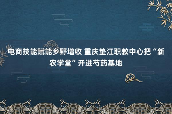 电商技能赋能乡野增收 重庆垫江职教中心把“新农学堂”开进芍药基地