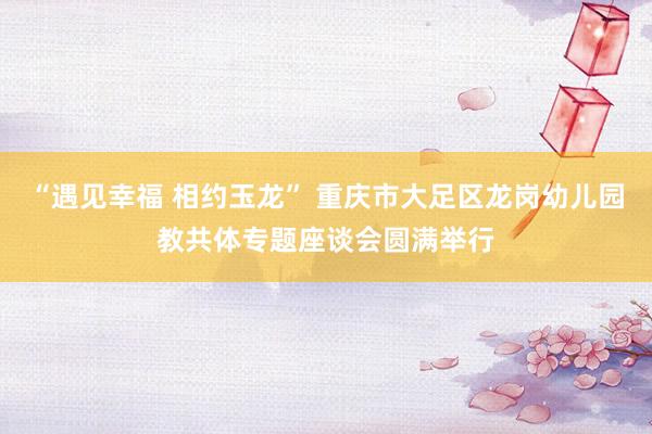 “遇见幸福 相约玉龙” 重庆市大足区龙岗幼儿园教共体专题座谈会圆满举行