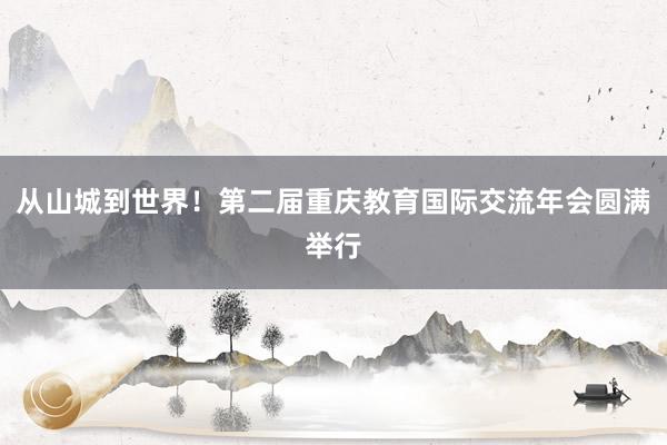 从山城到世界！第二届重庆教育国际交流年会圆满举行