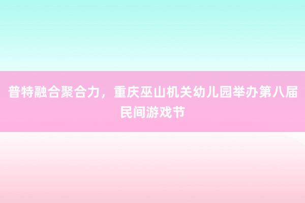 普特融合聚合力，重庆巫山机关幼儿园举办第八届民间游戏节