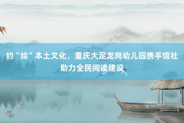 约“绘”本土文化，重庆大足龙岗幼儿园携手馆社助力全民阅读建设