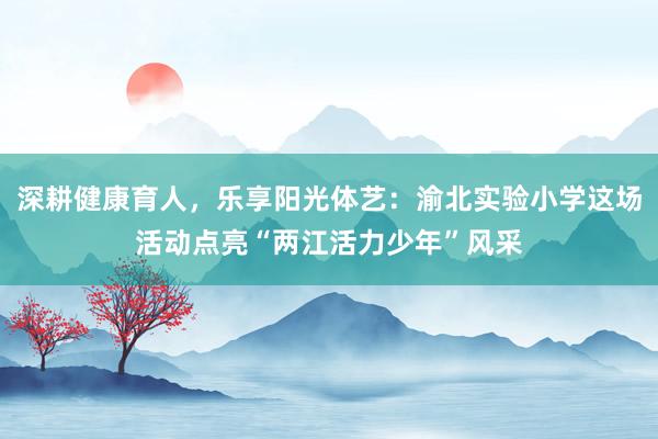 深耕健康育人，乐享阳光体艺：渝北实验小学这场活动点亮“两江活力少年”风采