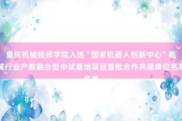重庆机械技师学院入选“国家机器人创新中心”机械行业产教融合型中试基地项目首批合作共建单位名单