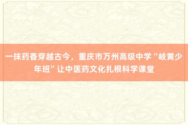 一抹药香穿越古今，重庆市万州高级中学“岐黄少年班”让中医药文化扎根科学课堂